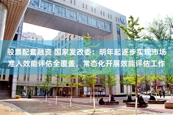 股票配套融资 国家发改委：明年起逐步实现市场准入效能评估全覆盖，常态化开展效能评估工作