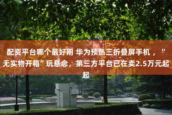 配资平台哪个最好用 华为预热三折叠屏手机 ，“无实物开箱”玩悬念，第三方平台已在卖2.5万元起