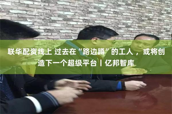 联华配资线上 过去在“路边蹲”的工人 ，或将创造下一个超级平台丨亿邦智库