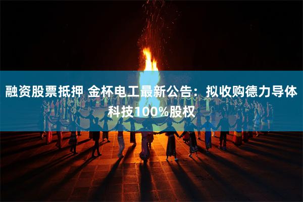 融资股票抵押 金杯电工最新公告：拟收购德力导体科技100%股权