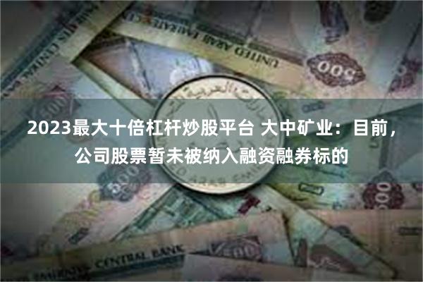 2023最大十倍杠杆炒股平台 大中矿业：目前，公司股票暂未被纳入融资融券标的