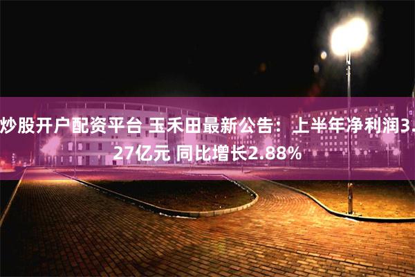 炒股开户配资平台 玉禾田最新公告：上半年净利润3.27亿元 同比增长2.88%