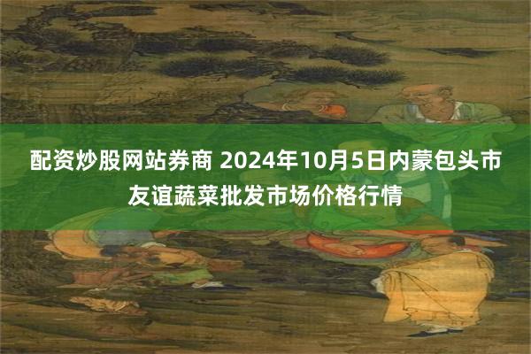 配资炒股网站券商 2024年10月5日内蒙包头市友谊蔬菜批发市场价格行情