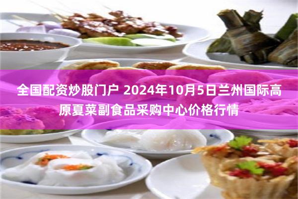 全国配资炒股门户 2024年10月5日兰州国际高原夏菜副食品采购中心价格行情