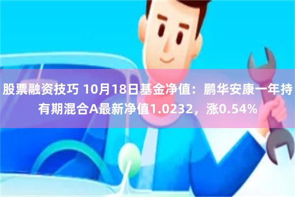 股票融资技巧 10月18日基金净值：鹏华安康一年持有期混合A最新净值1.0232，涨0.54%