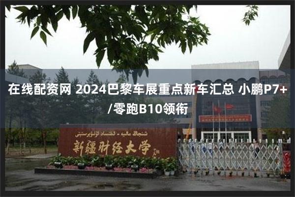 在线配资网 2024巴黎车展重点新车汇总 小鹏P7+/零跑B10领衔