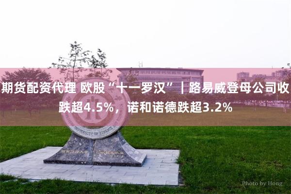 期货配资代理 欧股“十一罗汉”｜路易威登母公司收跌超4.5%，诺和诺德跌超3.2%