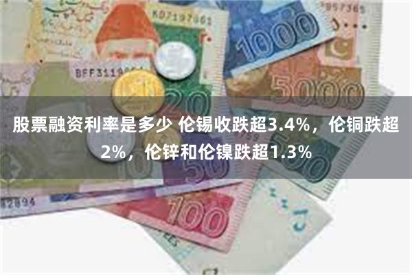 股票融资利率是多少 伦锡收跌超3.4%，伦铜跌超2%，伦锌和伦镍跌超1.3%