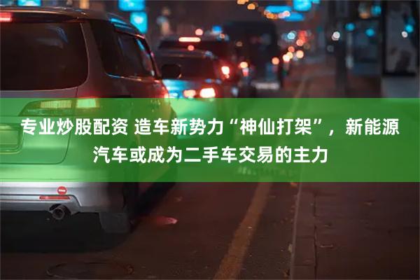 专业炒股配资 造车新势力“神仙打架”，新能源汽车或成为二手车交易的主力