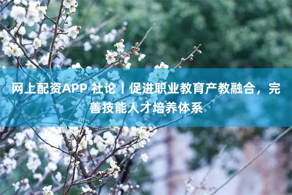 网上配资APP 社论丨促进职业教育产教融合，完善技能人才培养体系