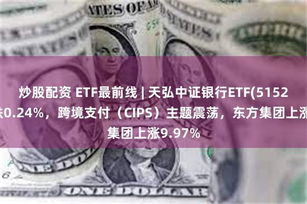 炒股配资 ETF最前线 | 天弘中证银行ETF(515290)下跌0.24%，跨境支付（CIPS）主题震荡，东方集团上涨9.97%