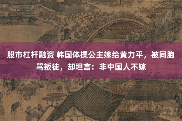 股市杠杆融资 韩国体操公主嫁给黄力平，被同胞骂叛徒，却坦言：非中国人不嫁