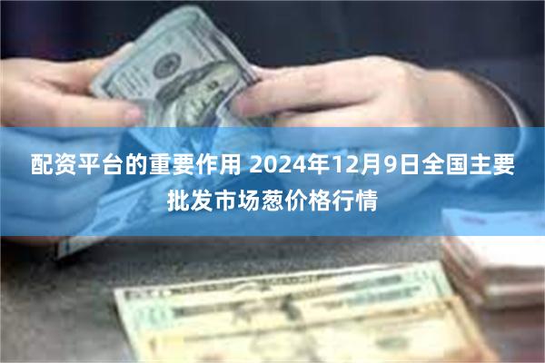 配资平台的重要作用 2024年12月9日全国主要批发市场葱价格行情