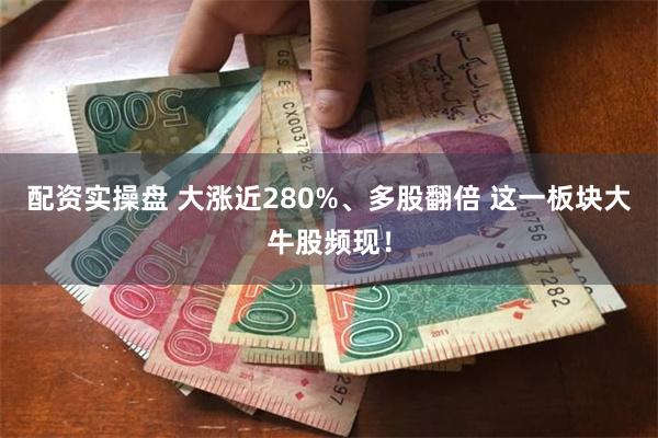 配资实操盘 大涨近280%、多股翻倍 这一板块大牛股频现！