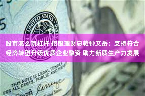 股市怎么玩杠杆 招银理财总裁钟文岳：支持符合经济转型升级优质企业融资 助力新质生产力发展