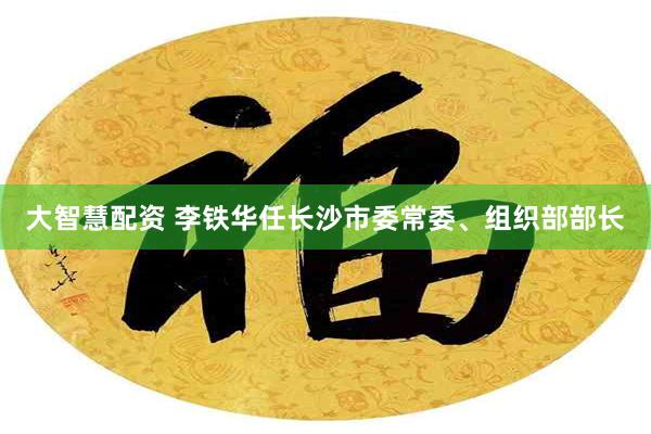 大智慧配资 李铁华任长沙市委常委、组织部部长