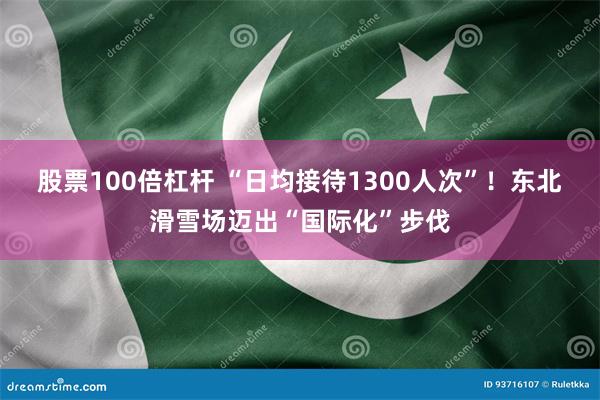 股票100倍杠杆 “日均接待1300人次”！东北滑雪场迈出“国际化”步伐