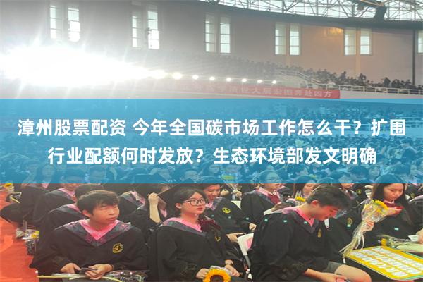 漳州股票配资 今年全国碳市场工作怎么干？扩围行业配额何时发放？生态环境部发文明确
