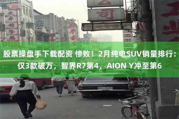 股票操盘手下载配资 惨败！2月纯电SUV销量排行：仅3款破万，智界R7第4，AION Y冲至第6