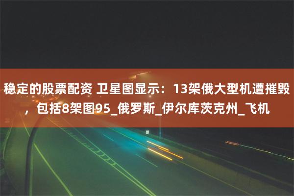 稳定的股票配资 卫星图显示：13架俄大型机遭摧毁，包括8架图95_俄罗斯_伊尔库茨克州_飞机