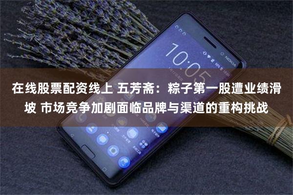 在线股票配资线上 五芳斋：粽子第一股遭业绩滑坡 市场竞争加剧面临品牌与渠道的重构挑战