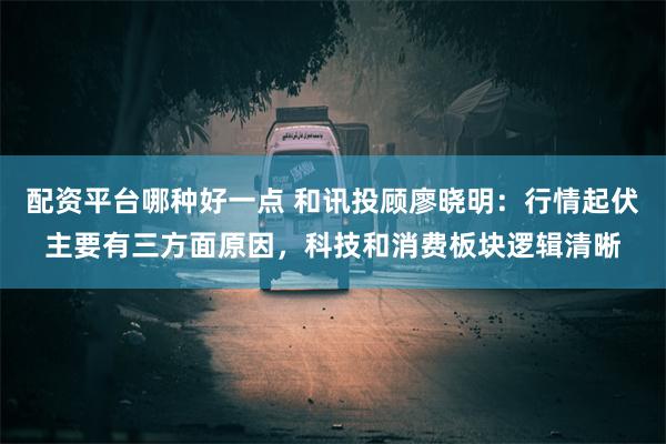 配资平台哪种好一点 和讯投顾廖晓明：行情起伏主要有三方面原因，科技和消费板块逻辑清晰